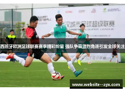 西班牙欧洲足球联赛赛季精彩纷呈 强队争霸激烈角逐引发全球关注