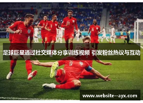 足球巨星通过社交媒体分享训练视频 引发粉丝热议与互动 足球巨星通过社交媒体分享训练视频 引发粉丝热议与互动