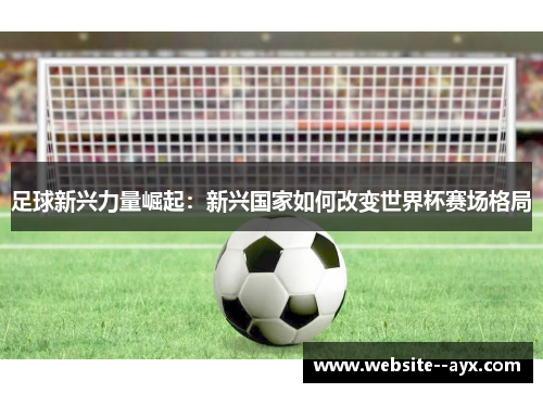 足球新兴力量崛起：新兴国家如何改变世界杯赛场格局