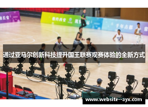 通过亚马尔创新科技提升国王联赛观赛体验的全新方式