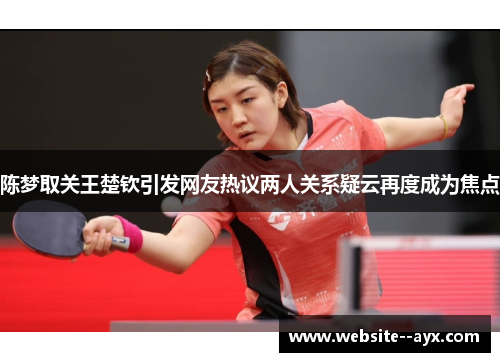陈梦取关王楚钦引发网友热议两人关系疑云再度成为焦点 陈梦取关王楚钦引发网友热议两人关系疑云再度成为焦点