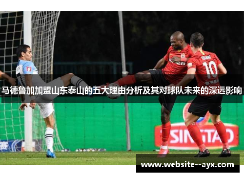 马德鲁加加盟山东泰山的五大理由分析及其对球队未来的深远影响