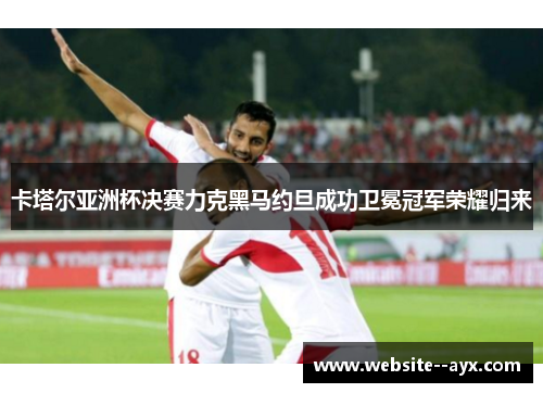 卡塔尔亚洲杯决赛力克黑马约旦成功卫冕冠军荣耀归来