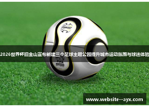 2026世界杯旧金山宣布新建三个足球主题公园提升城市运动氛围与球迷体验