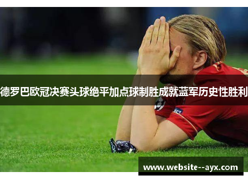 德罗巴欧冠决赛头球绝平加点球制胜成就蓝军历史性胜利