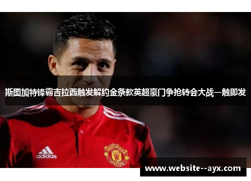 斯图加特锋霸吉拉西触发解约金条款英超豪门争抢转会大战一触即发