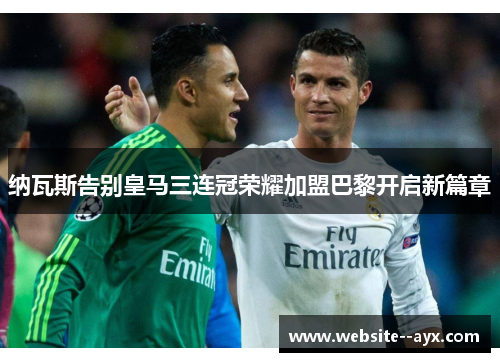 纳瓦斯告别皇马三连冠荣耀加盟巴黎开启新篇章