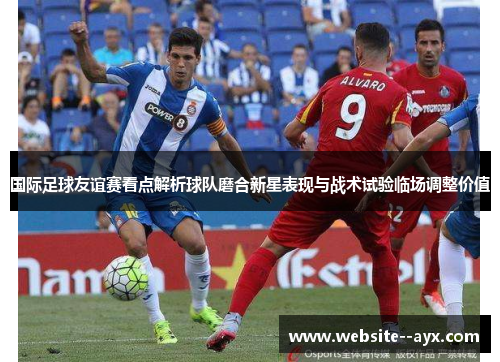 国际足球友谊赛看点解析球队磨合新星表现与战术试验临场调整价值 国际足球友谊赛看点解析球队磨合新星表现与战术试验临场调整价值